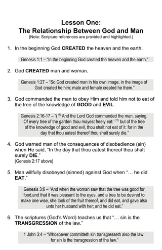 Lesson One:
The Relationship Between God and Man
(Note: Scripture references are provided and highlighted.)
1. In the beginning God CREATED the heaven and the earth.
Genesis 1:1 – “In the beginning God created the heaven and the earth.”
2. God CREATED man and woman.
Genesis 1:27 – “So God created man in his own image, in the image of
God created he him; male and female created he them.”
3. God commanded the man to obey Him and told him not to eat of
the tree of the knowledge of GOOD and EVIL.
Genesis 2:16-17 – “(16)
And the Lord God commanded the man, saying,
Of every tree of the garden thou mayest freely eat: (17)
but of the tree
of the knowledge of good and evil, thou shalt not eat of it: for in the
day that thou eatest thereof thou shalt surely die.”
4. God warned man of the consequences of disobedience (sin)
when He said, “In the day that thou eatest thereof thou shalt
surely DIE.”
(Genesis 2:17 above)
5. Man willfully disobeyed (sinned) against God when “… he did
EAT.”
Genesis 3:6 – “And when the woman saw that the tree was good for
food,and that it was pleasant to the eyes, and a tree to be desired to
make one wise, she took of the fruit thereof, and did eat, and gave also
unto her husband with her; and he did eat.”
6. The scriptures (God’s Word) teaches us that “… sin is the
TRANSGRESSION of the law.”
1 John 3:4 – “Whosoever committeth sin transgresseth also the law:
for sin is the transgression of the law.”
 