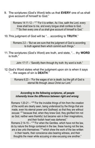 9. The scriptures (God’s Word) tells us that EVERY one of us shall
give account of himself to God.”
Romans 14:11-12 – “(11)
For it is written, As I live, saith the Lord, every
knee shall bow to me, and every tongue shall confess to God.
(12)
So then every one of us shall give account of himself to God.”
10.This judgment of God will be “… according to TRUTH.”
Romans 2:2 – “But we are sure that the judgment of God is according
to truth against them which commit such things.”
11.The scriptures (God’s Word) are truth, and state, “… thy WORD
is truth.”
John 17:17 – “Sanctify them through thy truth: thy word is truth.”
12.God’s Word states what the judgment upon sin is when it says
“… the wages of sin is DEATH.”
Romans 6:23 – “For the wages of sin is death; but the gift of God is
eternal life through Jesus Christ our Lord.”
According to the following scriptures, all people
inherently know the difference between right and wrong:
Romans 1:20-21 – “(20)
For the invisible things of him from the creation
of the world are clearly seen, being understood by the things that are
made, even his eternal power and Godhead; so that they are without
excuse: (21)
because that, when they knew God, they glorified him not
as God, neither were thankful; but became vain in their imaginations,
and their foolish heart was darkened.”
Romans 2:14-15 – “(14)
For when the Gentiles, which have not the law,
do by nature the things contained in the law, these having not the law,
are a law unto themselves: (15)
which shew the work of the law written
in their hearts, their conscience also bearing witness, and their
thoughts the mean while accusing or else excusing one another.”
 
