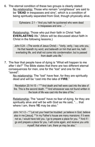 6. The eternal condition of these two groups is clearly stated:
No relationship: Those who remain “unrighteous” are said to
be “DEAD in trespasses and sins”, which is a condition of
being spiritually separated from God, though physically alive.
Ephesians: 2:1 – “And you hath he quickened who were dead
in trespasses and sins: …”
Relationship: Those who put their faith in Christ “hath
EVERLASTING life.” (More will be discussed about faith in
Christ in the following lessons.)
John 5:24 – (The words of Jesus Christ) – “Verily, verily, I say unto you,
He that heareth my word, and believeth on him that sent me, hath
everlasting life, and shall not come into condemnation; but is passed
from death unto life.”
7. The fear that people have of dying is “What will happen to me
after I die?” The Bible states that there are two different eternal
consequences for men, one for the “lost” and one for the
“saved”:
No relationship: The “lost” have fear, for they are spiritually
dead and will be “cast into the lake of FIRE.”
Revelation 20:14-15 – “(14)
And death and hell were cast into the lake of
fire. This is the second death. (15)
And whosoever was not found written in
the book of life was cast into the lake of fire.”
Relationship: The “saved” have no fear of dying, for they are
spiritually alive and will be with God as He said, “… that
where I am, there YE may be also.”
John 14:1-3 – “(1)
Let not your heart be troubled: ye believe in God, believe
also in me [Jesus]. (2)
In my Father’s house are many mansions: if it were
not so, I would have told you. I go to prepare a place for you. (3)
And if I
go and prepare a place for you, I will come again, and receive you unto
myself; that where I am, there ye may be also.”
 