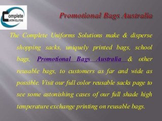 The Complete Uniforms Solutions make & disperse
shopping sacks, uniquely printed bags, school
bags, Promotional Bags Australia & other
reusable bags, to customers as far and wide as
possible. Visit our full color reusable sacks page to
see some astonishing cases of our full shade high
temperature exchange printing on reusable bags.
 