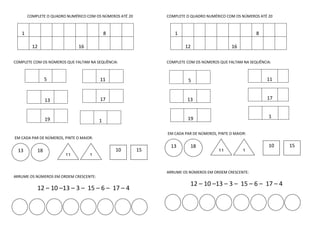 COMPLETE O QUADRO NUMÉRICO COM OS NÚMEROS ATÉ 20
1 8
12 16
COMPLETE COM OS NÚMEROS QUE FALTAM NA SEQUÊNCIA:
EM CADA PAR DE NÚMEROS, PINTE O MAIOR:
ARRUME OS NÚMEROS EM ORDEM CRESCENTE:
12 – 10 –13 – 3 – 15 – 6 – 17 – 4
COMPLETE O QUADRO NUMÉRICO COM OS NÚMEROS ATÉ 20
1 8
12 16
COMPLETE COM OS NÚMEROS QUE FALTAM NA SEQUÊNCIA:
11
1
EM CADA PAR DE NÚMEROS, PINTE O MAIOR:
ARRUME OS NÚMEROS EM ORDEM CRESCENTE:
12 – 10 –13 – 3 – 15 – 6 – 17 – 4
5 11
13 17
19 1
511
13 17
19
13 18
11 1
10 15
13 18
11 1
10 15
 