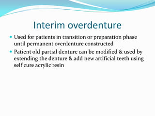 Interim overdenture
 Used for patients in transition or preparation phase
until permanent overdenture constructed
 Patient old partial denture can be modified & used by
extending the denture & add new artificial teeth using
self cure acrylic resin
 