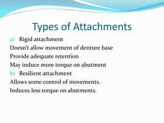 Types of Attachments
a) Rigid attachment
Doesn’t allow movement of denture base
Provide adequate retention
May induce more torque on abutment
b) Resilient attachment
Allows some control of movements.
Induces less torque on abutments.
 