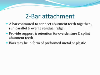 2-Bar attachment
 A bar contoured to connect abutment teeth together ,
run parallel & overlie residual ridge
 Provide support & retention for overdenture & splint
abutment teeth
 Bars may be in form of preformed metal or plastic
 
