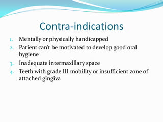 Contra-indications
1. Mentally or physically handicapped
2. Patient can’t be motivated to develop good oral
hygiene
3. Inadequate intermaxillary space
4. Teeth with grade III mobility or insufficient zone of
attached gingiva
 
