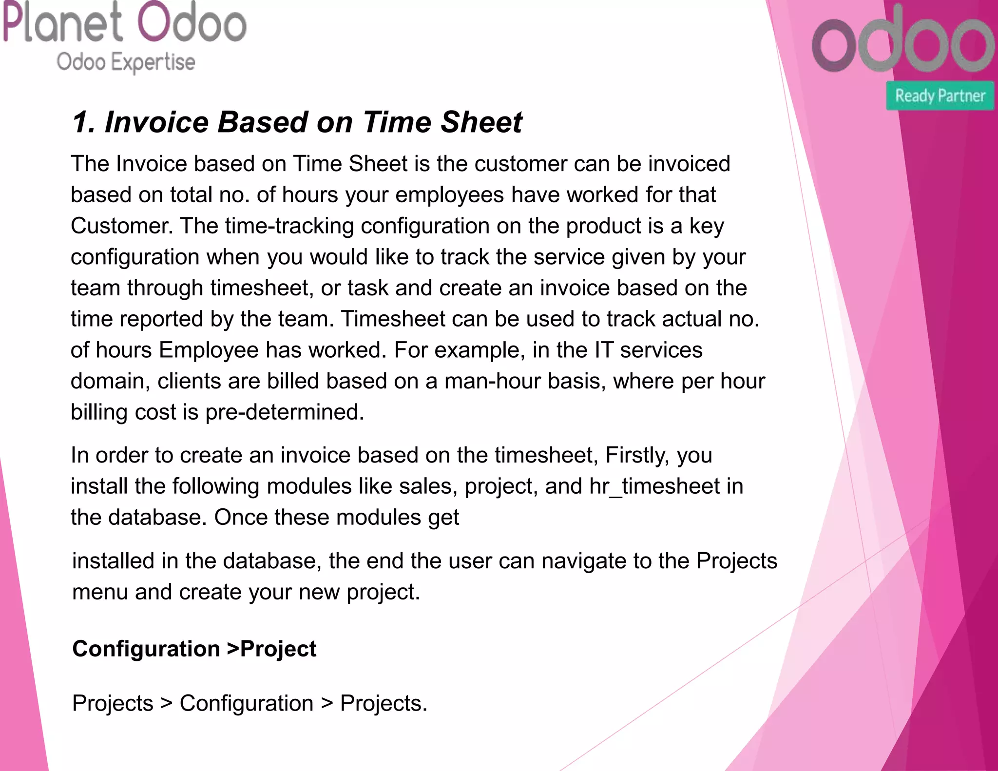1. Invoice Based on Time Sheet
The Invoice based on Time Sheet is the customer can be invoiced
based on total no. of hours your employees have worked for that
Customer. The time-tracking configuration on the product is a key
configuration when you would like to track the service given by your
team through timesheet, or task and create an invoice based on the
time reported by the team. Timesheet can be used to track actual no.
of hours Employee has worked. For example, in the IT services
domain, clients are billed based on a man-hour basis, where per hour
billing cost is pre-determined.
In order to create an invoice based on the timesheet, Firstly, you
install the following modules like sales, project, and hr_timesheet in
the database. Once these modules get
installed in the database, the end the user can navigate to the Projects
menu and create your new project.
Configuration >Project
Projects > Configuration > Projects.
 