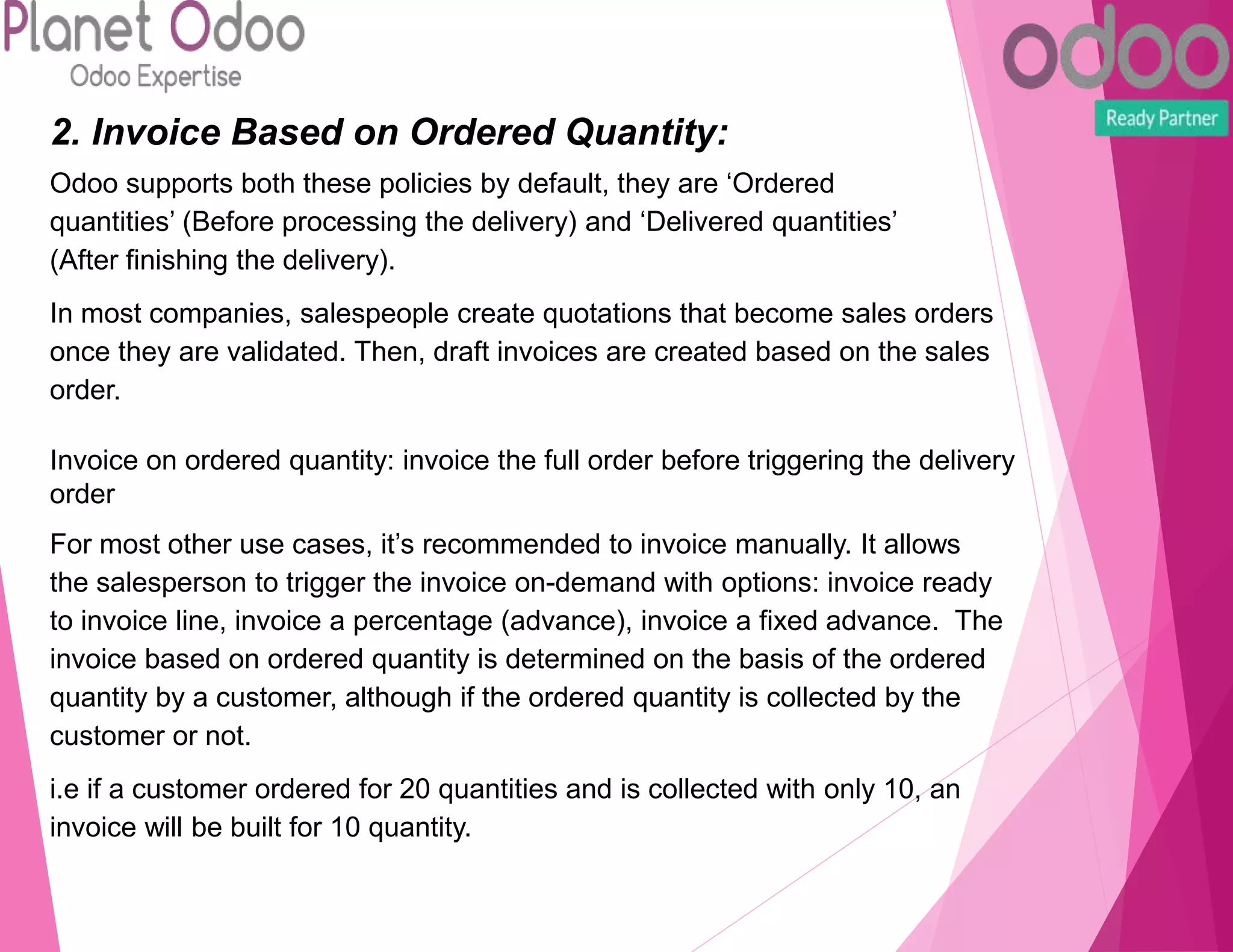 2. Invoice Based on Ordered Quantity:
Odoo supports both these policies by default, they are ‘Ordered
quantities’ (Before processing the delivery) and ‘Delivered quantities’
(After finishing the delivery).
In most companies, salespeople create quotations that become sales orders
once they are validated. Then, draft invoices are created based on the sales
order.
Invoice on ordered quantity: invoice the full order before triggering the delivery
order
For most other use cases, it’s recommended to invoice manually. It allows
the salesperson to trigger the invoice on-demand with options: invoice ready
to invoice line, invoice a percentage (advance), invoice a fixed advance. The
invoice based on ordered quantity is determined on the basis of the ordered
quantity by a customer, although if the ordered quantity is collected by the
customer or not.
i.e if a customer ordered for 20 quantities and is collected with only 10, an
invoice will be built for 10 quantity.
 