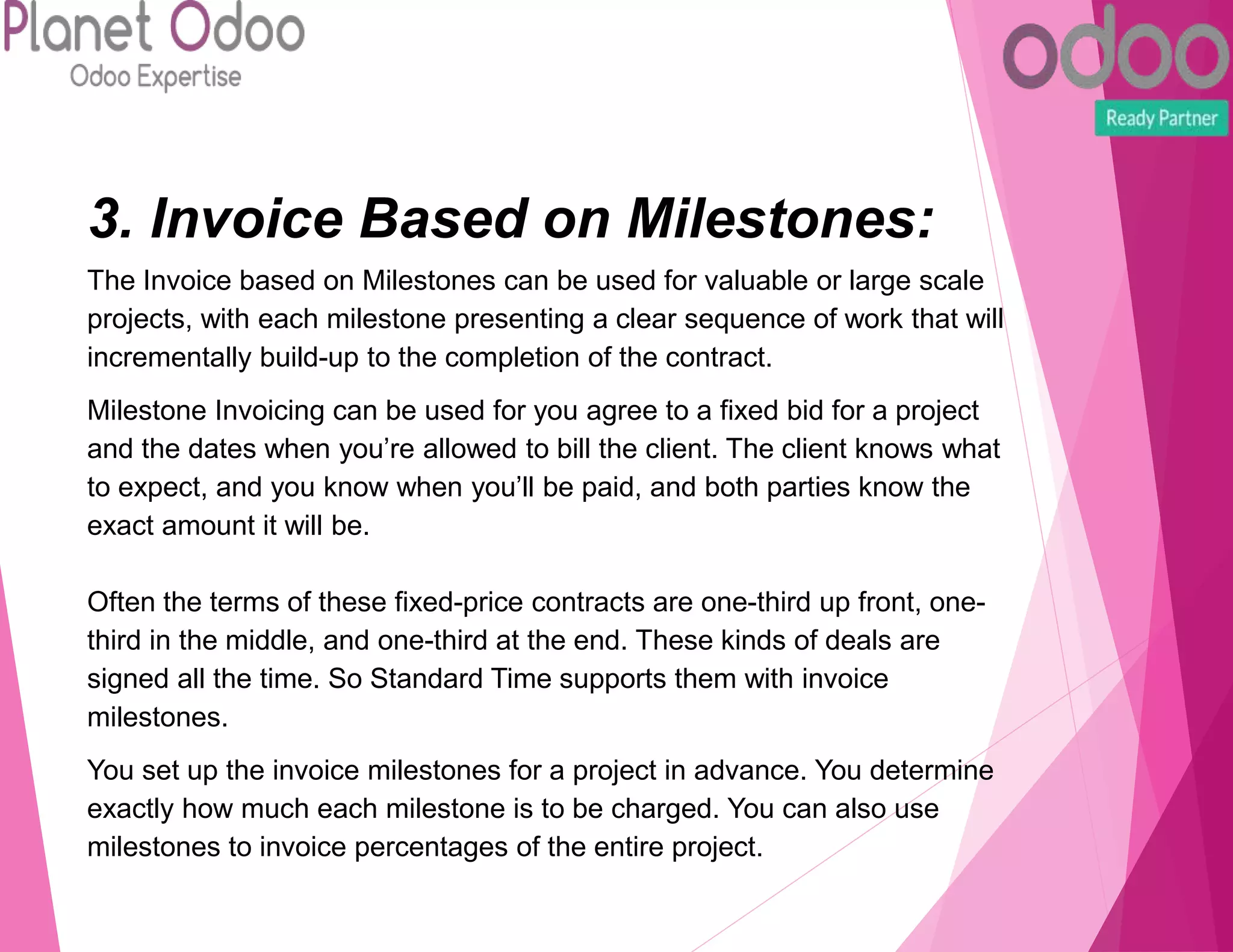 3. Invoice Based on Milestones:
The Invoice based on Milestones can be used for valuable or large scale
projects, with each milestone presenting a clear sequence of work that will
incrementally build-up to the completion of the contract.
Milestone Invoicing can be used for you agree to a fixed bid for a project
and the dates when you’re allowed to bill the client. The client knows what
to expect, and you know when you’ll be paid, and both parties know the
exact amount it will be.
Often the terms of these fixed-price contracts are one-third up front, one-
third in the middle, and one-third at the end. These kinds of deals are
signed all the time. So Standard Time supports them with invoice
milestones.
You set up the invoice milestones for a project in advance. You determine
exactly how much each milestone is to be charged. You can also use
milestones to invoice percentages of the entire project.
 