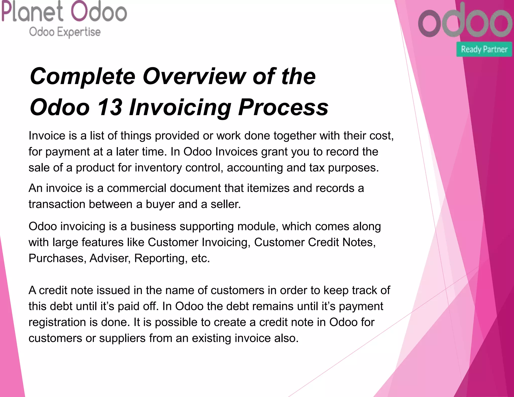 Complete Overview of the
Odoo 13 Invoicing Process
Invoice is a list of things provided or work done together with their cost,
for payment at a later time. In Odoo Invoices grant you to record the
sale of a product for inventory control, accounting and tax purposes.
An invoice is a commercial document that itemizes and records a
transaction between a buyer and a seller.
Odoo invoicing is a business supporting module, which comes along
with large features like Customer Invoicing, Customer Credit Notes,
Purchases, Adviser, Reporting, etc.
A credit note issued in the name of customers in order to keep track of
this debt until it’s paid off. In Odoo the debt remains until it’s payment
registration is done. It is possible to create a credit note in Odoo for
customers or suppliers from an existing invoice also.
 