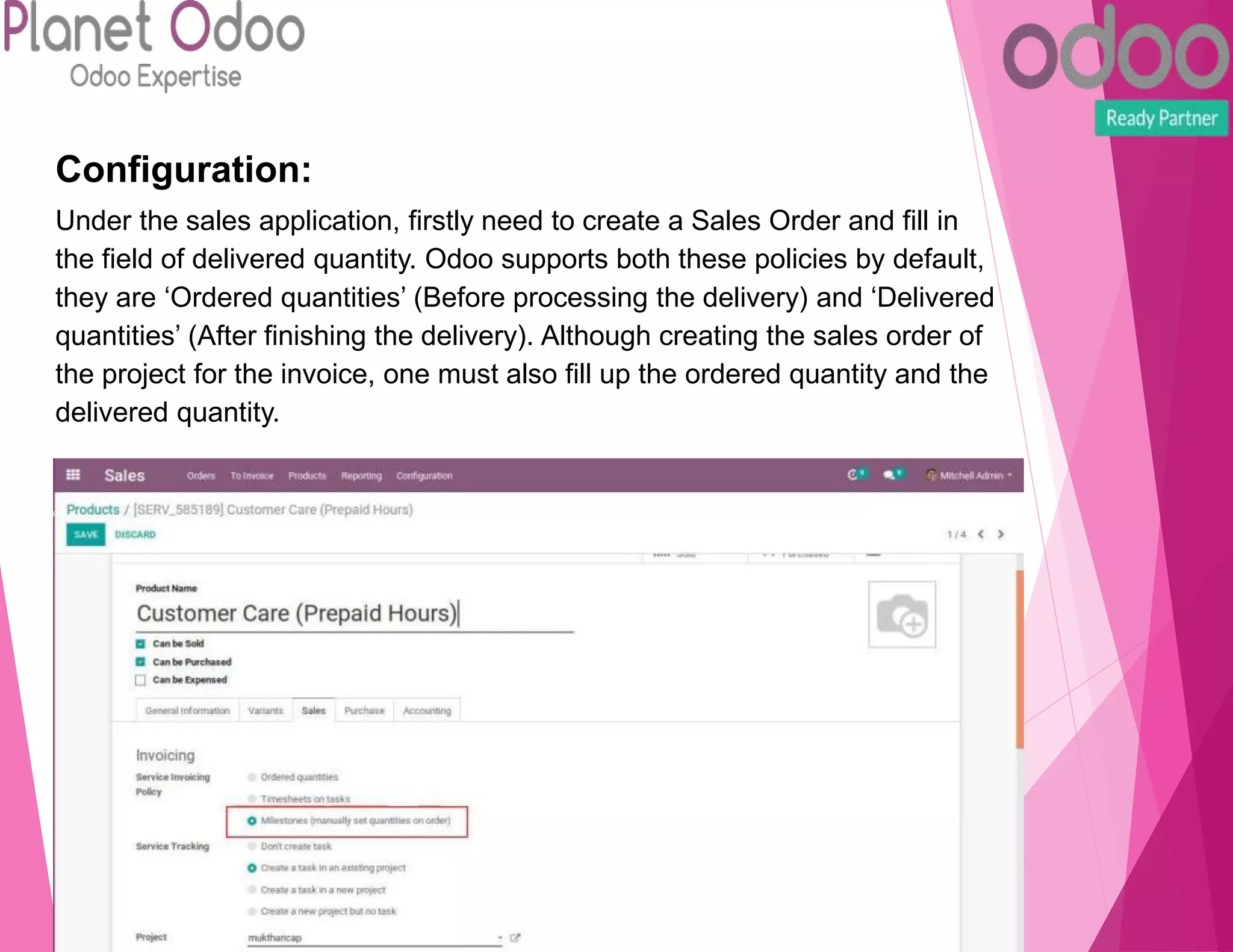 Configuration:
Under the sales application, firstly need to create a Sales Order and fill in
the field of delivered quantity. Odoo supports both these policies by default,
they are ‘Ordered quantities’ (Before processing the delivery) and ‘Delivered
quantities’ (After finishing the delivery). Although creating the sales order of
the project for the invoice, one must also fill up the ordered quantity and the
delivered quantity.
 