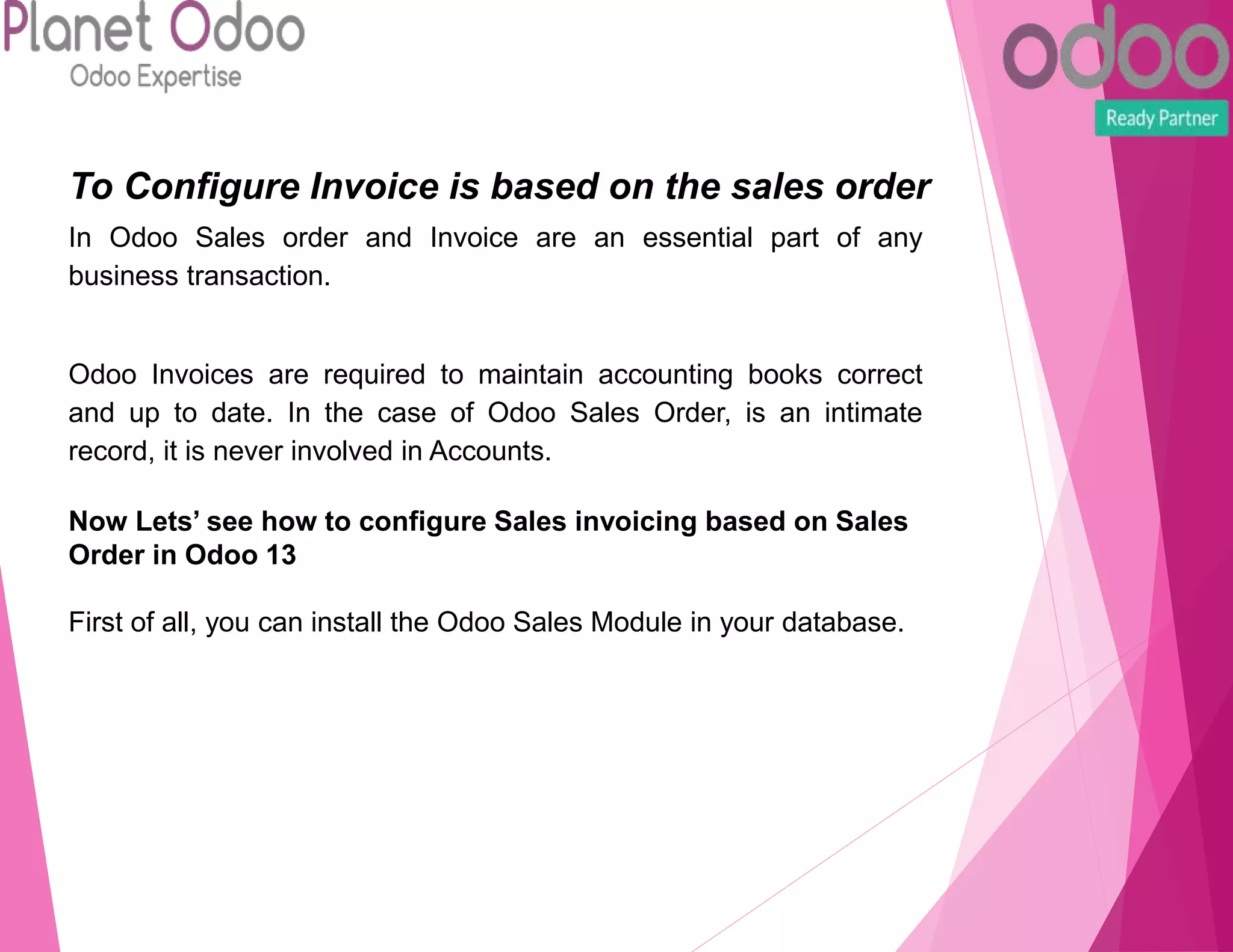 To Configure Invoice is based on the sales order
In Odoo Sales order and Invoice are an essential part of any
business transaction.
Odoo Invoices are required to maintain accounting books correct
and up to date. In the case of Odoo Sales Order, is an intimate
record, it is never involved in Accounts.
Now Lets’ see how to configure Sales invoicing based on Sales
Order in Odoo 13
First of all, you can install the Odoo Sales Module in your database.
 