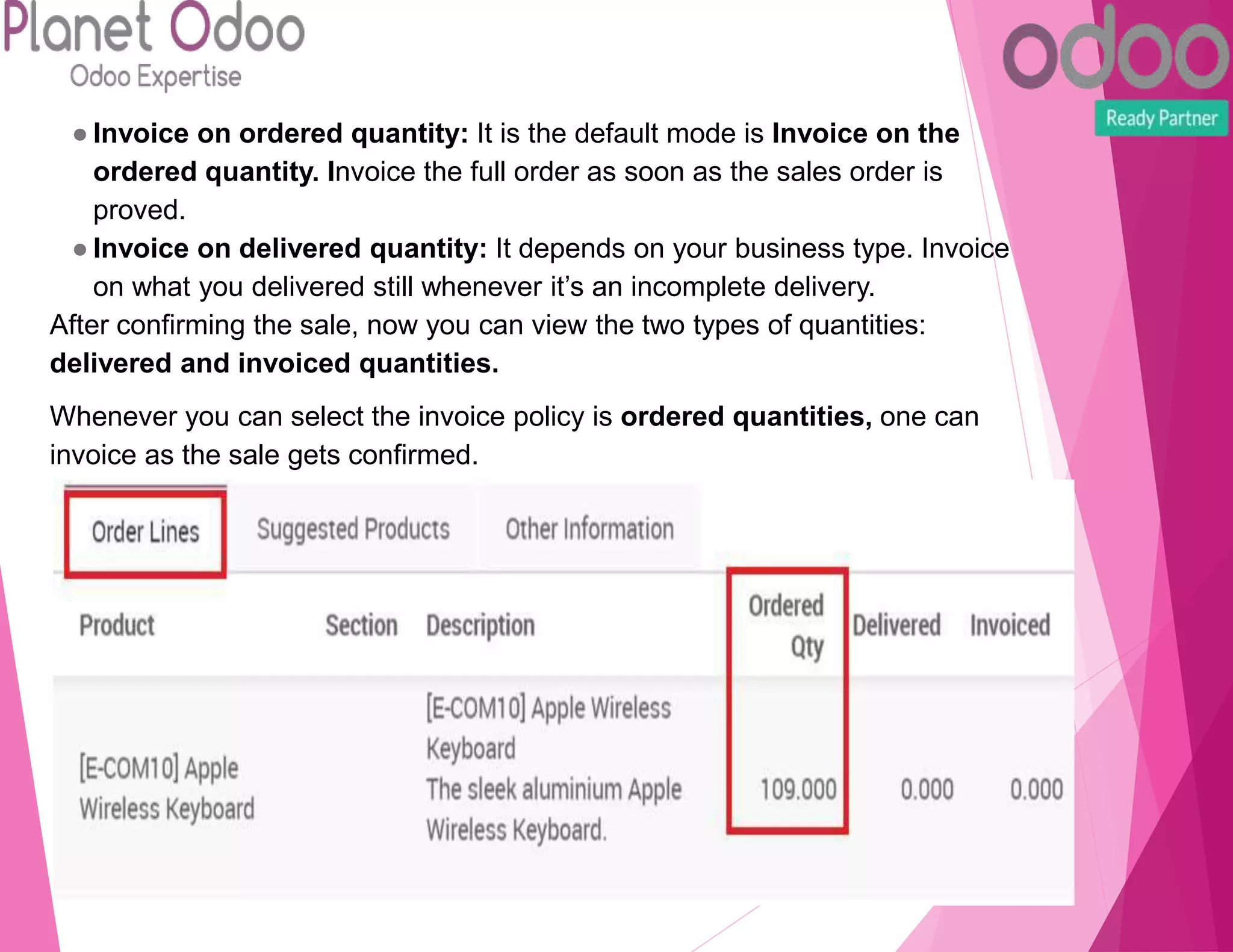 ● Invoice on ordered quantity: It is the default mode is Invoice on the
ordered quantity. Invoice the full order as soon as the sales order is
proved.
● Invoice on delivered quantity: It depends on your business type. Invoice
on what you delivered still whenever it’s an incomplete delivery.
After confirming the sale, now you can view the two types of quantities:
delivered and invoiced quantities.
Whenever you can select the invoice policy is ordered quantities, one can
invoice as the sale gets confirmed.
 