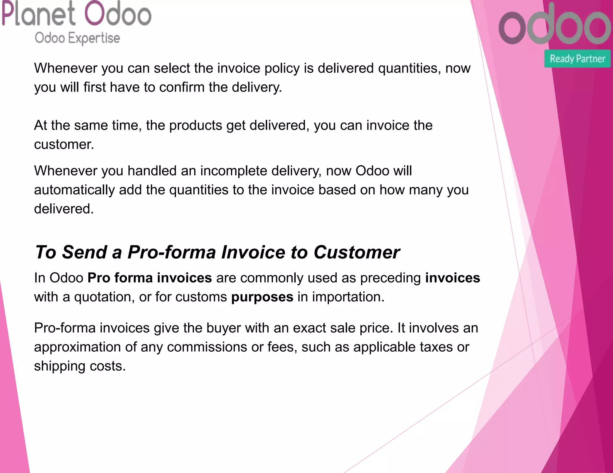 Whenever you can select the invoice policy is delivered quantities, now
you will first have to confirm the delivery.
At the same time, the products get delivered, you can invoice the
customer.
Whenever you handled an incomplete delivery, now Odoo will
automatically add the quantities to the invoice based on how many you
delivered.
To Send a Pro-forma Invoice to Customer
In Odoo Pro forma invoices are commonly used as preceding invoices
with a quotation, or for customs purposes in importation.
Pro-forma invoices give the buyer with an exact sale price. It involves an
approximation of any commissions or fees, such as applicable taxes or
shipping costs.
 