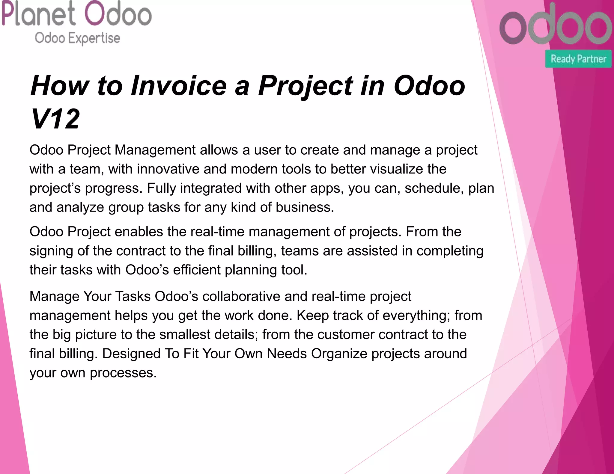 How to Invoice a Project in Odoo
V12
Odoo Project Management allows a user to create and manage a project
with a team, with innovative and modern tools to better visualize the
project’s progress. Fully integrated with other apps, you can, schedule, plan
and analyze group tasks for any kind of business.
Odoo Project enables the real-time management of projects. From the
signing of the contract to the final billing, teams are assisted in completing
their tasks with Odoo’s efficient planning tool.
Manage Your Tasks Odoo’s collaborative and real-time project
management helps you get the work done. Keep track of everything; from
the big picture to the smallest details; from the customer contract to the
final billing. Designed To Fit Your Own Needs Organize projects around
your own processes.
 