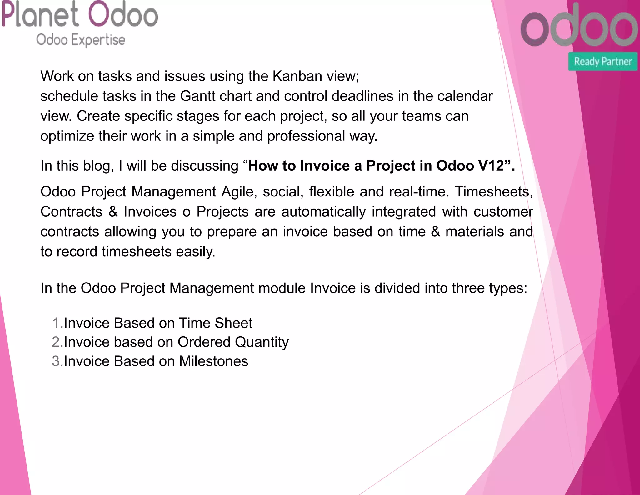 Work on tasks and issues using the Kanban view;
schedule tasks in the Gantt chart and control deadlines in the calendar
view. Create specific stages for each project, so all your teams can
optimize their work in a simple and professional way.
In this blog, I will be discussing “How to Invoice a Project in Odoo V12”.
Odoo Project Management Agile, social, flexible and real-time. Timesheets,
Contracts & Invoices o Projects are automatically integrated with customer
contracts allowing you to prepare an invoice based on time & materials and
to record timesheets easily.
In the Odoo Project Management module Invoice is divided into three types:
1.Invoice Based on Time Sheet
2.Invoice based on Ordered Quantity
3.Invoice Based on Milestones
 