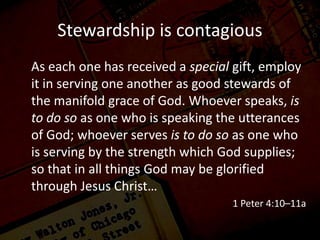 Stewardship is contagious
As each one has received a special gift, employ
it in serving one another as good stewards of
the manifold grace of God. Whoever speaks, is
to do so as one who is speaking the utterances
of God; whoever serves is to do so as one who
is serving by the strength which God supplies;
so that in all things God may be glorified
through Jesus Christ…
1 Peter 4:10–11a
 