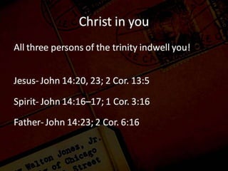 Christ in you
Jesus
John 14:20 “In that day you will know that I am in My Father, and you in Me, and I in you. John 14:23
Jesus answered and said to him, “If anyone loves Me, he will keep My word; and My Father will love
him, and We will come to him and make Our abode with him.
2 Corinthians 13:5 Test yourselves to see if you are in the faith; examine yourselves! Or do you not
recognize this about yourselves, that Jesus Christ is in you—unless indeed you fail the test?
Holy Spirit
John 14:16–17 “I will ask the Father, and He will give you another Helper, that He may be with you
forever; 17 that is the Spirit of truth, whom the world cannot receive, because it does not see Him
or know Him, but you know Him because He abides with you and will be in you.
1 Corinthians Do you not know that you are a temple of God and that the Spirit of God dwells in you?
Father
John 14:23 (NASB95)
23 Jesus answered and said to him, “If anyone loves Me, he will keep My word; and My Father will love
him, and We will come to him and make Our abode with him.
2 Corinthians 6:16 Or what agreement has the temple of God with idols? For we are the temple of the
living God; just as God said, “I WILL DWELL IN THEM AND WALK AMONG THEM; AND I WILL BE THEIR GOD, AND
THEY SHALL BE MY PEOPLE.
 