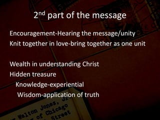 2nd part of the message
Encouragement-Hearing the message/unity
Knit together in love-bring together as one unit
Wealth in understanding Christ
Hidden treasure
Knowledge-experiential
Wisdom-application of truth
 