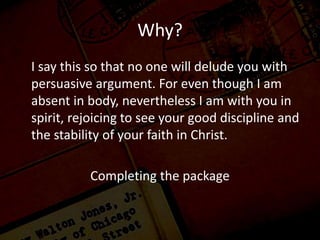 Why?
I say this so that no one will delude you with
persuasive argument. For even though I am
absent in body, nevertheless I am with you in
spirit, rejoicing to see your good discipline and
the stability of your faith in Christ.
Completing the package
 