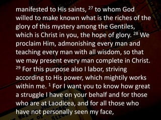 manifested to His saints, 27 to whom God
willed to make known what is the riches of the
glory of this mystery among the Gentiles,
which is Christ in you, the hope of glory. 28 We
proclaim Him, admonishing every man and
teaching every man with all wisdom, so that
we may present every man complete in Christ.
29 For this purpose also I labor, striving
according to His power, which mightily works
within me. 1 For I want you to know how great
a struggle I have on your behalf and for those
who are at Laodicea, and for all those who
have not personally seen my face,
 