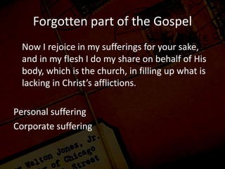 Forgotten part of the Gospel
Now I rejoice in my sufferings for your sake,
and in my flesh I do my share on behalf of His
body, which is the church, in filling up what is
lacking in Christ’s afflictions.
Personal suffering
Corporate suffering
 