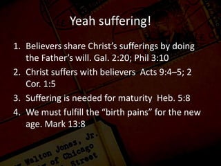 Yeah suffering!
1. Believers share Christ’s sufferings by doing
the Father’s will. Gal. 2:20; Phil 3:10
2. Christ suffers with believers Acts 9:4–5; 2
Cor. 1:5
3. Suffering is needed for maturity Heb. 5:8
4. We must fulfill the “birth pains” for the new
age. Mark 13:8
 
