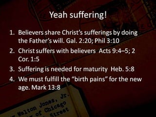 Yeah suffering!
1.Galatians 2:20 “I have been crucified with Christ; and it is no longer I who
live, but Christ lives in me; and the life which I now live in the flesh I live by
faith in the Son of God, who loved me and gave Himself up for me.
Philippians 3:10 that I may know Him and the power of His resurrection and
the fellowship of His sufferings, being conformed to His death;
2.Acts 9:4–5 and he fell to the ground and heard a voice saying to him, “Saul,
Saul, why are you persecuting Me?” 5 And he said, “Who are You, Lord?”
And He said, “I am Jesus whom you are persecuting,
2 Corinthians 1:5 For just as the sufferings of Christ are ours in abundance, so
also our comfort is abundant through Christ.
3.Hebrews 5:8 Although He was a Son, He learned obedience from the things
which He suffered.
4.Mark 13:8 “For nation will rise up against nation, and kingdom against
kingdom; there will be earthquakes in various places; there will also be
famines. These things are merely the beginning of birth pangs.
 