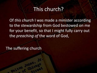 This church?
Of this church I was made a minister according
to the stewardship from God bestowed on me
for your benefit, so that I might fully carry out
the preaching of the word of God,
The suffering church
 