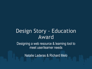 Design Story - Education Award Designing a web resource & learning tool to meet user/learner needs Natalie Laderas & Richard Melo 