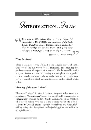 Chapter 1



   I      NTRODUCTION -                       I     SLAM




“
       The way of life before God is Islam (peaceful
       submission to His Will) Nor did the people of the Book
       dissent therefrom except through envy of each other
       after knowledge had come to them. But if any deny
       the signs of God, God is swift in calling to account.
                                                               “
                                    (Qur’an : Al-Imran 3:19)

What is Islam?

Islam is a complete way of life. It is the religion provided by the
Creator of the Universe for all mankind. Its teaching and
guidance cover all aspects of a person’s life. Islam tells us the
purpose of our creation, our destiny and our place among other
creatures and creations. It shows us the best way to conduct our
private, social, political, economic, moral and spiritual affairs
of life.

Meaning of the word “Islam”?

The word “Islam” in Arabic means complete submission and
obedience. “Submission” is acceptance of God’s commands and
“obedience” means putting God’s commands into practice.
Therefore a person who accepts the Islamic way of life is called
a “Muslim”, which means “a person who submits and obeys Allah’s
will by doing what is enjoined and refraining from that which has
been forbidden”.


Beginners' Manual on Islam

                                1
 