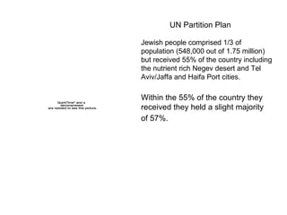UN Partition Plan  Jewish people comprised 1/3 of population (548,000 out of 1.75 million) but received 55% of the country including the nutrient rich Negev desert and Tel Aviv/Jaffa and Haifa Port cities.  Within the 55% of the country they received they held a slight majority of 57%.   