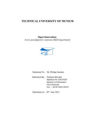 TECHNICAL UNIVERSITY OF MUNICH




             Open Innovation:
 A new paradigm for corporate R&D departments




        Submitted To : Dr. Philipp Sandner

        Submitted By : Prabesh Shrestha
                       Matrikel-Nr. 03635429
                       Masters in Informatics
                       First Semester
                       Tel.: + 49 017692139255

        Submitted on: 20th June 2012
 