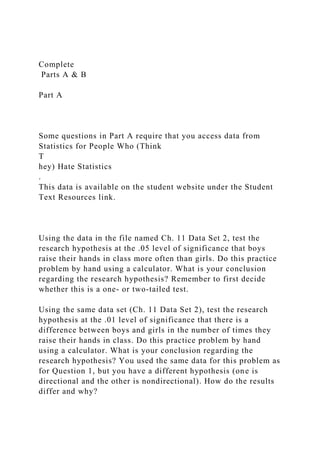Complete
Parts A & B
Part A
Some questions in Part A require that you access data from
Statistics for People Who (Think
T
hey) Hate Statistics
.
This data is available on the student website under the Student
Text Resources link.
Using the data in the file named Ch. 11 Data Set 2, test the
research hypothesis at the .05 level of significance that boys
raise their hands in class more often than girls. Do this practice
problem by hand using a calculator. What is your conclusion
regarding the research hypothesis? Remember to first decide
whether this is a one- or two-tailed test.
Using the same data set (Ch. 11 Data Set 2), test the research
hypothesis at the .01 level of significance that there is a
difference between boys and girls in the number of times they
raise their hands in class. Do this practice problem by hand
using a calculator. What is your conclusion regarding the
research hypothesis? You used the same data for this problem as
for Question 1, but you have a different hypothesis (one is
directional and the other is nondirectional). How do the results
differ and why?
 