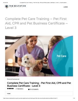 8/21/2019 Complete Pet Care Training - Pet First Aid, CPR and Pet Business Certificate - Level 3 - One Education
https://www.oneeducation.org.uk/course/complete-pet-care-training-pet-first-aid-cpr-and-pet-business-certificate-level-3/ 1/8
Complete Pet Care Training – Pet First
Aid, CPR and Pet Business Certi cate –
Level 3
HOME
Personal Development
Complete Pet Care Training - Pet First Aid, CPR and Pet
Business Certi cate - Level 3
( 7 REVIEWS )  571 STUDENTS

LOGIN
 