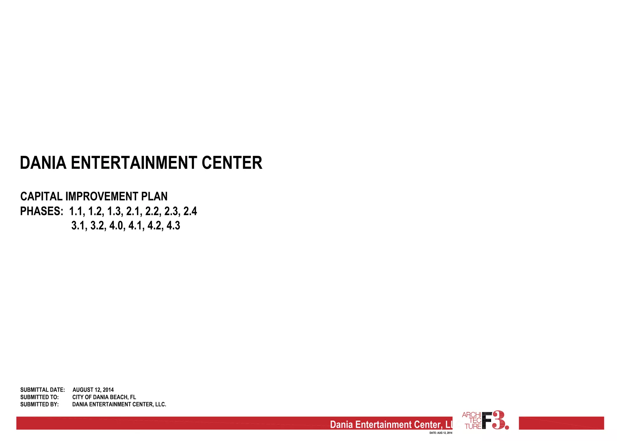 Dania Entertainment Center, LLC
DATE: AUG 12, 2014
DANIA ENTERTAINMENT CENTER
CAPITAL IMPROVEMENT PLAN
PHASES: 1.1, 1.2, 1.3, 2.1, 2.2, 2.3, 2.4
3.1, 3.2, 4.0, 4.1, 4.2, 4.3
SUBMITTAL DATE:
SUBMITTED TO:
SUBMITTED BY:
AUGUST 12, 2014
CITY OF DANIA BEACH, FL
DANIA ENTERTAINMENT CENTER, LLC.