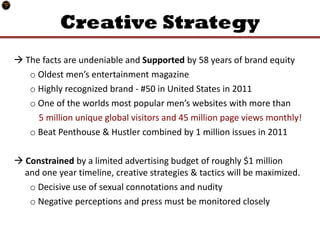 Creative Strategy
 The facts are undeniable and Supported by 58 years of brand equity
   o Oldest men’s entertainment magazine
   o Highly recognized brand - #50 in United States in 2011
   o One of the worlds most popular men’s websites with more than
     5 million unique global visitors and 45 million page views monthly!
   o Beat Penthouse & Hustler combined by 1 million issues in 2011

 Constrained by a limited advertising budget of roughly $1 million
  and one year timeline, creative strategies & tactics will be maximized.
   o Decisive use of sexual connotations and nudity
   o Negative perceptions and press must be monitored closely
 