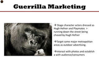 Guerrilla Marketing

           Stage character actors dressed as
          Hugh Hefner and Playmates >
          running down the street being
          chased by Hugh Hefner

          Target same major metropolitan
          areas as outdoor advertising.

          Interact with photos and establish
          a with audience/consumers
 
