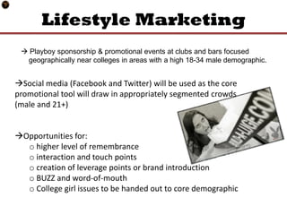 Lifestyle Marketing
  Playboy sponsorship & promotional events at clubs and bars focused
  geographically near colleges in areas with a high 18-34 male demographic.


Social media (Facebook and Twitter) will be used as the core
promotional tool will draw in appropriately segmented crowds
(male and 21+)


Opportunities for:
  o higher level of remembrance
  o interaction and touch points
  o creation of leverage points or brand introduction
  o BUZZ and word-of-mouth
  o College girl issues to be handed out to core demographic
 