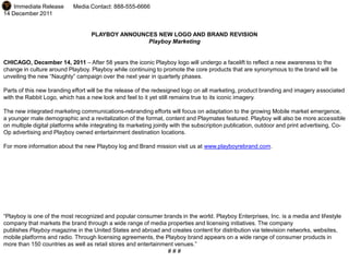 For Immediate Release       Media Contact: 888-555-6666
14 December 2011


                                   PLAYBOY ANNOUNCES NEW LOGO AND BRAND REVISION
                                                  Playboy Marketing


CHICAGO, December 14, 2011 – After 58 years the iconic Playboy logo will undergo a facelift to reflect a new awareness to the
change in culture around Playboy. Playboy while continuing to promote the core products that are synonymous to the brand will be
unveiling the new “Naughty” campaign over the next year in quarterly phases.

Parts of this new branding effort will be the release of the redesigned logo on all marketing, product branding and imagery associated
with the Rabbit Logo, which has a new look and feel to it yet still remains true to its iconic imagery.

The new integrated marketing communications-rebranding efforts will focus on adaptation to the growing Mobile market emergence,
a younger male demographic and a revitalization of the format, content and Playmates featured. Playboy will also be more accessible
on multiple digital platforms while integrating its marketing jointly with the subscription publication, outdoor and print advertising, Co-
Op advertising and Playboy owned entertainment destination locations.

For more information about the new Playboy log and Brand mission visit us at www.playboyrebrand.com.




“Playboy is one of the most recognized and popular consumer brands in the world. Playboy Enterprises, Inc. is a media and lifestyle
company that markets the brand through a wide range of media properties and licensing initiatives. The company
publishes Playboy magazine in the United States and abroad and creates content for distribution via television networks, websites,
mobile platforms and radio. Through licensing agreements, the Playboy brand appears on a wide range of consumer products in
more than 150 countries as well as retail stores and entertainment venues.”
                                                                ###
 