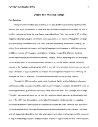 PLAYBOY IMC REBRANDING                                                                                   9



                                Creative Brief / Creative Strategy

Plan Objectives

       Many view Playboy’s best days as a thing of the past, but through this campaign they will be

relevant once again. Subscriptions at there peak were 7 million issues per month in 1972, the time of

free love, curiosity and being the only show in town did not hurt. Today that number is 1.5 at million

magazine subscribers, roughly 1.7 million if online subscriptions are included. Through this campaign

goal of increasing subscribership by 15% across platforms would bring that number to nearly 1.95

million. At current subscription rates for iPlayboy/playboy.com online priced at $8.00 per month or

$60.00 per year and print magazine subscriptions averaging a meager $12.00 a year, there is a

potential to increase subscription revenue from $2.5 to $15.3 million depending upon the media split.

The underlying intent in increasing subscriber numbers is so that the audience will be collaterally

exposed to the Playboy’s ancillary brands, which in turn will increase bottom line revenue, and warrant

larger advertisers to buy in due to the wider reach. Broadening the mainstream focus ethnically will

also open the doors to advertisers that may not have originally considered using Playboy.

       Through this IMC rebranding, social media (Facebook, Twitter and YouTube) and other new

technologies will be used, as well as billboards in major metropolitan locations. 15-second TV spots, co-

branding promotions, guerilla/buzz marketing tactics, a quarterly direct mail campaign, and strategic

TV product placement will round out the mix. It is crucial to establish a younger and loyal readership

base in the 18-34 male demographic and the advertising strategy will be essential in persuading

consumers that Playboy is far superior than its competitors and the prime American male experience.

The initiative to establish a stronger foothold in the 18-34 segments will create long-term customers

who will stay with the brand into their later years, as well as create a new leverage point for consumers

to help in shift brand perspective and rejuvenate it in terms of cognitive and affective communications.
 