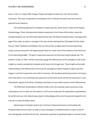 PLAYBOY IMC REBRANDING                                                                                   13


alone. In the U.S. using a CPM strategy, Playboy will target all males from 18+ and no further

restrictions. This tactic is expected to cost between 22-37 cents per thousand to be seen and has

potential to be clicked on.

       The marketing objective for Facebook is simple; post ads, which result in clicks to the Playboy

Facebook page. Those clicks generate collateral awareness to the friends of the clicker, where the

average Facebook user has 229 friends (pewinternet.com). By Default Facebook posts a message to the

page of the clicker as well as a message in the news stream alerting those 229 people that the clicker

has just “liked” facebook.com/Playboy. One can think of this as digital word of mouth advertising.

Using a cost per thousand in the beginning will allow for a wide reach of the audience at the least cost

to the advertising budget. The goal is to generate awareness to the brand using Facebook ads. The

baseline number of “likes” will be measured to gauge the effectiveness of the campaign as well as the

insights or analytics provided by Facebook which show click through rates. These insights will provide

understanding in the effectiveness of not only the campaign but allows Playboy to adjust copy and

images in real-time to generate more clicks if necessary. The Facebook advertising mission is to bring in

more likes which in turn will bring more awareness to the brand, which will then be measured, in more

subscriptions signups that will be a Facebook-only-feature to accurately measure overall effectiveness.

       The CPM tactic should deliver sufficient traffic to the site resulting in goal conversions (new

subscriptions), but if it does not, the switch to a CPC can be made with the expectation to pay between

52 and 85 cents per click. Advertising using this methodology will be more focused and targeted to the

end user to maximize dollars spent.

       Advertising on Facebook needs to be in the form of Sponsored stories and Facebook ads.

Facebook allows the ad creator to make as many campaigns as needed therefore creation of ads for

each demographic would be the first tier. Second tier would be to specifically target an interest of said
 