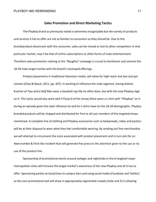 PLAYBOY IMC REBRANDING                                                                                  17


                           Sales Promotion and Direct Marketing Tactics

       The Playboy brand as previously noted is extremely recognizable but the variety of products

and services it has to offer are not as familiar to consumers as they should be. Due to this

brand/product disconnect with the consumer, sales can be missed or lost to other competitors in that

particular market, may it be that of online subscriptions or other forms of male entertainment.

Therefore sales promotion relating to the “Naughty” campaign is crucial to familiarize and connect the

18-34 male target market with the brand’s revamped offerings.

       Product placements in traditional television media, will allow for high reach and low cost per

contact (Clow & Baack, 2011, pp. 207). In working to influence the male segment, having Ashton

Kutcher of Two and a Half Men wear a baseball cap like he often does, but with the new Playboy logo

on it. This tactic would also work well if Pauly D of the Jersey Shore wore a t-shirt with “iPlayboy” on it

during an episode given the style influence he and his t-shirts have on the 18-34 demographic. Playboy

branded products will be shipped and distributed for free to all cast members of the targeted shows

mentioned. A complete line of clothing and Playboy accessories such as bedspreads, robes and posters

will be at their disposal to wear what they feel comfortable wearing. By sending out free merchandise

we will attempt to circumvent the costs associated with product placement and in turn aim for an

Abercrombie & Fitch like incident that will generate free press to the attention given to the use or no

use of the product line.

       Sponsorship of promotional events around colleges and nightclubs in the 6-targeted major

metropolitan cities will increase the target market’s awareness of the new Playboy and all it has to

offer. Sponsoring parties at local/close to campus bars and using social media (Facebook and Twitter)

as the core promotional tool will draw in appropriately segmented crowds (male and 21+) allowing
 