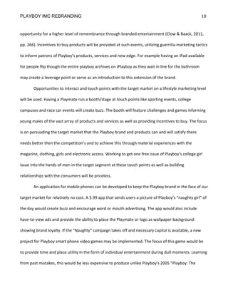 PLAYBOY IMC REBRANDING                                                                                 18


opportunity for a higher level of remembrance through branded entertainment (Clow & Baack, 2011,

pp. 266). Incentives to buy products will be provided at such events, utilizing guerrilla-marketing tactics

to inform patrons of Playboy’s products, services and new edge. For example having an iPad available

for people flip though the entire playboy archives on iPlayboy as they wait in line for the bathroom

may create a leverage point or serve as an introduction to this extension of the brand.

       Opportunities to interact and touch points with the target market on a lifestyle marketing level

will be used. Having a Playmate run a booth/stage at touch points like sporting events, college

campuses and race car events will create buzz. The booth will feature challenges and games informing

young males of the vast array of products and services as well as providing incentives to buy. The focus

is on persuading the target market that the Playboy brand and products can and will satisfy there

needs better then the competition’s and to achieve this through material experiences with the

magazine, clothing, girls and electronic access. Working to get one free issue of Playboy’s college girl

issue into the hands of men in the target segment at these touch points as well as building

relationships with the consumers will be priceless.

       An application for mobile phones can be developed to keep the Playboy brand in the face of our

target market for relatively no cost. A $.99 app that sends users a picture of Playboy’s “naughty girl” of

the day would create buzz and encourage word or mouth advertising. The app would also include

have-to-view ads and provide the ability to place the Playmate or logo as wallpaper-background

showing brand loyalty. If the “Naughty” campaign takes off and necessary capital is available, a new

project for Playboy smart phone video games may be implemented. The focus of this game would be

to provide time and place utility in the form of individual entertainment during dull moments. Learning

from past mistakes, this would be less expensive to produce unlike Playboy’s 2005 “Playboy: The
 