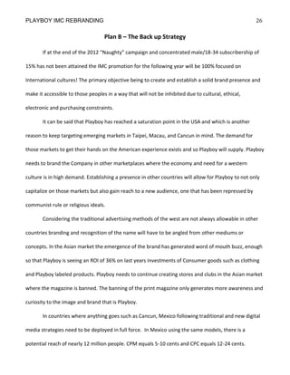PLAYBOY IMC REBRANDING                                                                                26

                                   Plan B – The Back up Strategy

       If at the end of the 2012 “Naughty” campaign and concentrated male/18-34 subscribership of

15% has not been attained the IMC promotion for the following year will be 100% focused on

International cultures! The primary objective being to create and establish a solid brand presence and

make it accessible to those peoples in a way that will not be inhibited due to cultural, ethical,

electronic and purchasing constraints.

       It can be said that Playboy has reached a saturation point in the USA and which is another

reason to keep targeting emerging markets in Taipei, Macau, and Cancun in mind. The demand for

those markets to get their hands on the American experience exists and so Playboy will supply. Playboy

needs to brand the Company in other marketplaces where the economy and need for a western

culture is in high demand. Establishing a presence in other countries will allow for Playboy to not only

capitalize on those markets but also gain reach to a new audience, one that has been repressed by

communist rule or religious ideals.

       Considering the traditional advertising methods of the west are not always allowable in other

countries branding and recognition of the name will have to be angled from other mediums or

concepts. In the Asian market the emergence of the brand has generated word of mouth buzz, enough

so that Playboy is seeing an ROI of 36% on last years investments of Consumer goods such as clothing

and Playboy labeled products. Playboy needs to continue creating stores and clubs in the Asian market

where the magazine is banned. The banning of the print magazine only generates more awareness and

curiosity to the image and brand that is Playboy.

       In countries where anything goes such as Cancun, Mexico following traditional and new digital

media strategies need to be deployed in full force. In Mexico using the same models, there is a

potential reach of nearly 12 million people. CPM equals 5-10 cents and CPC equals 12-24 cents.
 