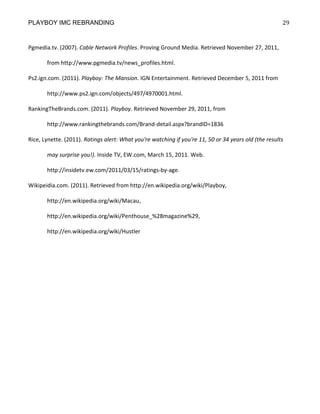 PLAYBOY IMC REBRANDING                                                                                 29


Pgmedia.tv. (2007). Cable Network Profiles. Proving Ground Media. Retrieved November 27, 2011,

       from http://www.pgmedia.tv/news_profiles.html.

Ps2.ign.com. (2011). Playboy: The Mansion. IGN Entertainment. Retrieved December 5, 2011 from

       http://www.ps2.ign.com/objects/497/4970001.html.

RankingTheBrands.com. (2011). Playboy. Retrieved November 29, 2011, from

       http://www.rankingthebrands.com/Brand-detail.aspx?brandID=1836

Rice, Lynette. (2011). Ratings alert: What you're watching if you're 11, 50 or 34 years old (the results

       may surprise you!). Inside TV, EW.com, March 15, 2011. Web.

       http://insidetv.ew.com/2011/03/15/ratings-by-age.

Wikipeidia.com. (2011). Retrieved from http://en.wikipedia.org/wiki/Playboy,

       http://en.wikipedia.org/wiki/Macau,

       http://en.wikipedia.org/wiki/Penthouse_%28magazine%29,

       http://en.wikipedia.org/wiki/Hustler
 