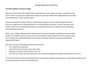Sample Blog Posts and Articles
The Thing I Wished I Learned in College

Attend more frat parties? I did enough of that. Streaking? Not my style. Make no mistake, I truly loved my time
spent in school. I met awesome people that motivate me to this day. Worked with notable professors and made
new life-long friends. Trust, I have few regrets.

But the one thing that I wished I had done is networking. Throughout school, I had the impression that the
name on my degree and my GPA would take me to my next destination with ease. I couldn’t have been more
wrong. It wasn’t until I had graduated and began to actively look for jobs that I realized the value of building
and maintaining connections.

When I was in college, I viewed myself as being shy and introverted which kept me getting to know the brilliant
people in my company. Now I see that my time at school offered a superb network that I didn’t properly utilize.
So if I could go back I would definitely be more focused on building a network of motivated and dedicated
individuals like myself.

Easy ways to network and cultivate useful career connections:
•    join a professional association
•    informational interviews (even if you have a job!)
•    follow up on with each new connection via e-mail
•    Start with your friends! Ask them about their career aspirations and give them helpful materials from time to time

The short time that I have spent networking has done immeasurable things for my young career. I would advise all students and
young professionals to invest time into networking!
 