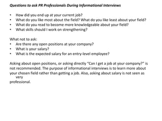 Questions to ask PR Professionals During Informational Interviews

•   How did you end up at your current job?
•   What do you like most about the field? What do you like least about your field?
•   What do you read to become more knowledgeable about your field?
•   What skills should I work on strengthening?

What not to ask:
• Are there any open positions at your company?
• What is your salary?
• What is the expected salary for an entry-level employee?

Asking about open positions, or asking directly “Can I get a job at your company?” is
not recommended. The purpose of informational interviews is to learn more about
your chosen field rather than getting a job. Also, asking about salary is not seen as
   very
professional.
 