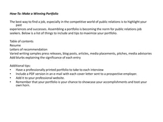 How-To: Make a Winning Portfolio

The best way to find a job, especially in the competitive world of public relations is to highlight your
    past
experiences and successes. Assembling a portfolio is becoming the norm for public relations job
seekers. Below is a list of things to include and tips to maximize your portfolio.

Table of contents
Resume
Letters of recommendation
Varied writing samples press releases, blog posts, articles, media placements, pitches, media advisories
Add blurbs explaining the significance of each entry

Additional tips:
• Have a professionally printed portfolio to take to each interview
• Include a PDF version in an e-mail with each cover letter sent to a prospective employer.
• Add it to your professional website.
• Remember that your portfolio is your chance to showcase your accomplishments and toot your
    own horn.
 