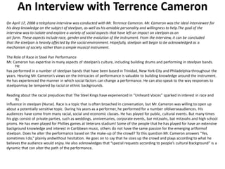 An Interview with Terrence Cameron
On April 17, 2008 a telephone interview was conducted with Mr. Terrence Cameron. Mr. Cameron was the ideal interviewee for
his deep knowledge on the subject of steelpan, as well as his amiable personality and willingness to help.The goal of the
interview was to isolate and explore a variety of social aspects that have left an impact on steelpan as an
art form. These aspects include race, gender and the evolution of the instrument. From the interview, it can be concluded
that the steelpan is heavily affected by the social environment. Hopefully, steelpan will begin to be acknowledged as a
mechanism of society rather than a simple musical instrument.

The Role of Race in Steel Pan Performance
Mr. Cameron has expertise in many aspects of steelpan’s culture, including building drums and performing in steelpan bands.
     He
has performed in a number of steelpan bands that have been based in Trinidad, New York City and Philadelphia throughout the
years. Hearing Mr. Cameron’s views on the intricacies of performance is valuable to building knowledge around the instrument.
He has experienced the manner in which social factors can change a performance. He can also speak to the way responses to
steelpanmay be tempered by racial or ethnic backgrounds.

Reading about the racial prejudices that The Steel Kings have experienced in “Unheard Voices” sparked in interest in race and
      its
influence in steelpan (Nurse). Race is a topic that is often broached in conversation, but Mr. Cameron was willing to open up
about a potentially sensitive topic. During his years as a performer, he performed for a number ofdiverseaudiences. His
audiences have come from many racial, social and economic classes. He has played for public, cultural events. But many times
his gigs consist of private parties, such as weddings, anniversaries, corporate events, bar mitzvahs, bat mitzvahs and high school
proms. He has even played for Phillies games at Veterans stadium! Some of the people that he has played for have an extensive
background knowledge and interest in Caribbean music, others do not have the same passion for the emerging artformof
steelpan. Does he alter the performance based on the make-up of the crowd? To this question Mr. Cameron answers “Yes,
sometimes I do,” plainly andwithout hesitation. He goes on to say that he sizes up the crowd and plays according to what he
believes the audience would enjoy. He also acknowledges that “special requests according to people’s cultural background” is a
dynamic that can alter the path of the performance.
 