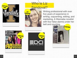 Who is Liz
Sandoval?
Writing professional with over
five years of experience in
writing, copywriting, editing, and
marketing. A Wannabe novelist
with four false alarms under her
belt and counting.
